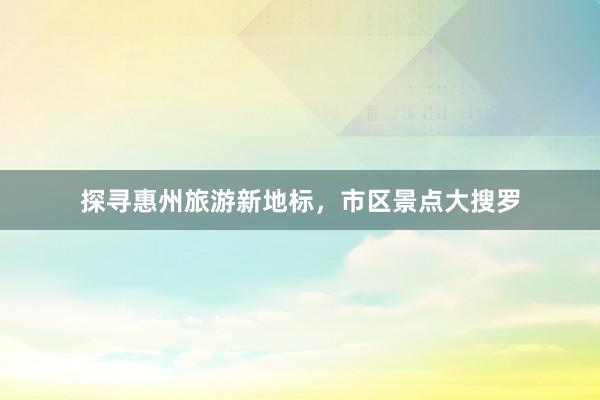 探寻惠州旅游新地标，市区景点大搜罗